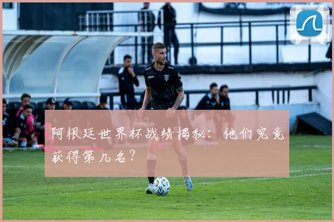 阿根廷世界杯战绩揭秘：他们究竟获得第几名？