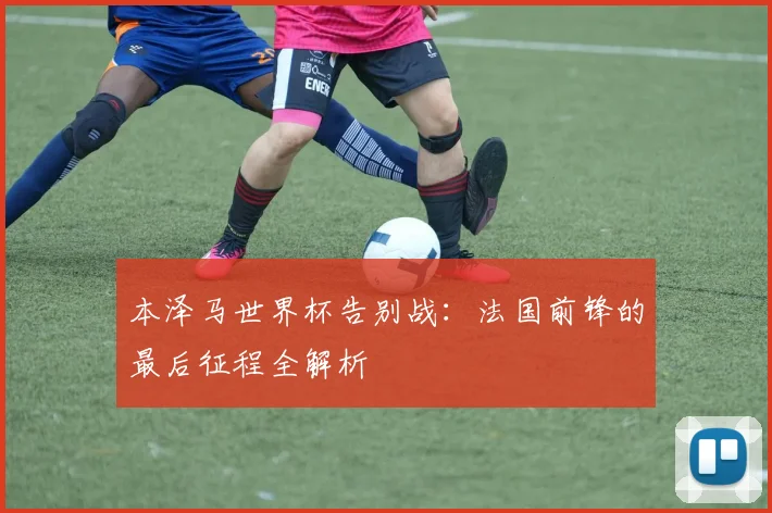 本泽马世界杯告别战：法国前锋的最后征程全解析