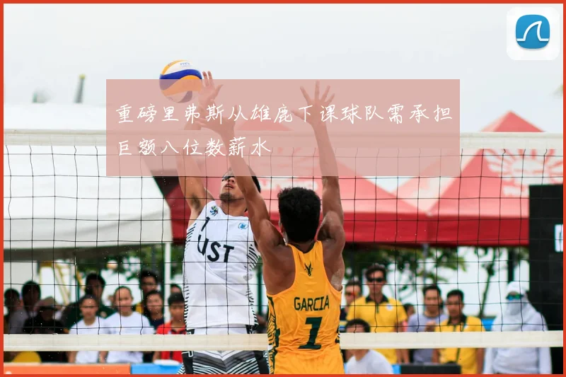 重磅里弗斯从雄鹿下课球队需承担巨额八位数薪水
